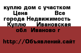 куплю дом с участком › Цена ­ 300 000 - Все города Недвижимость » Куплю   . Ивановская обл.,Иваново г.